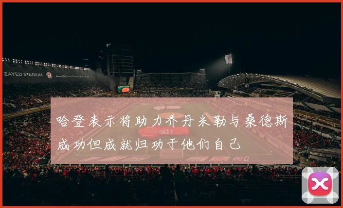 哈登表示将助力乔丹米勒与桑德斯成功但成就归功于他们自己