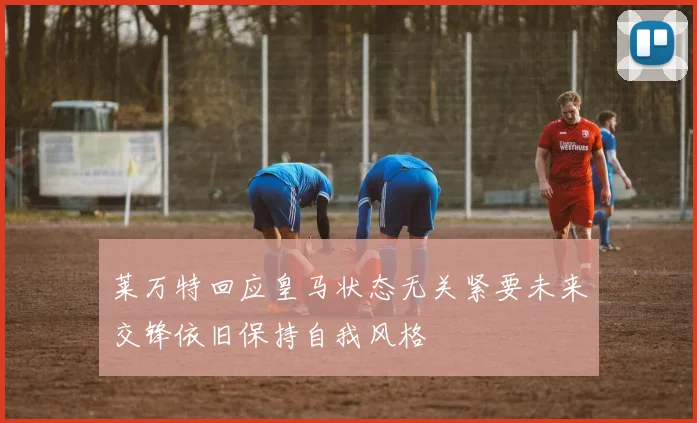 莱万特回应皇马状态无关紧要未来交锋依旧保持自我风格