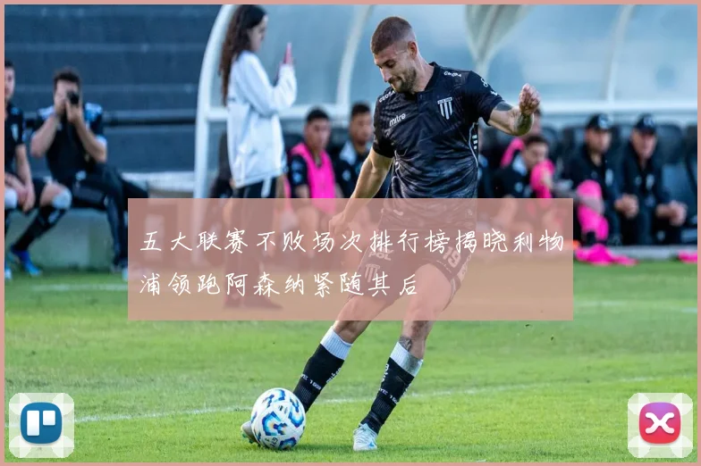 五大联赛不败场次排行榜揭晓利物浦领跑阿森纳紧随其后
