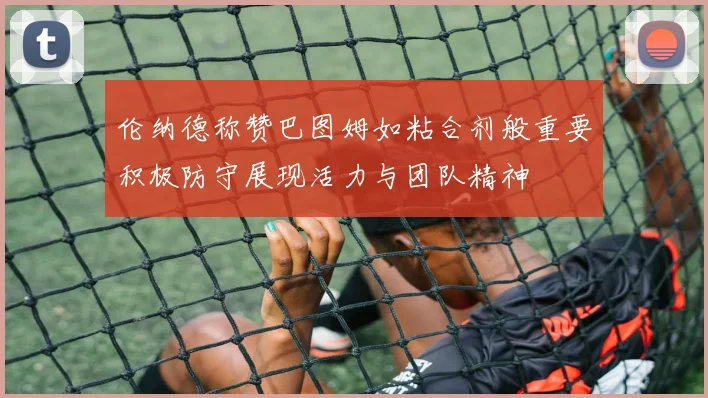 伦纳德称赞巴图姆如粘合剂般重要积极防守展现活力与团队精神