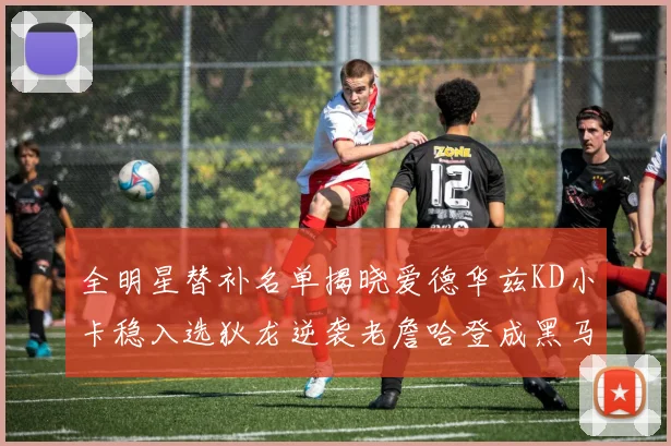 全明星替补名单揭晓爱德华兹KD小卡稳入选狄龙逆袭老詹哈登成黑马