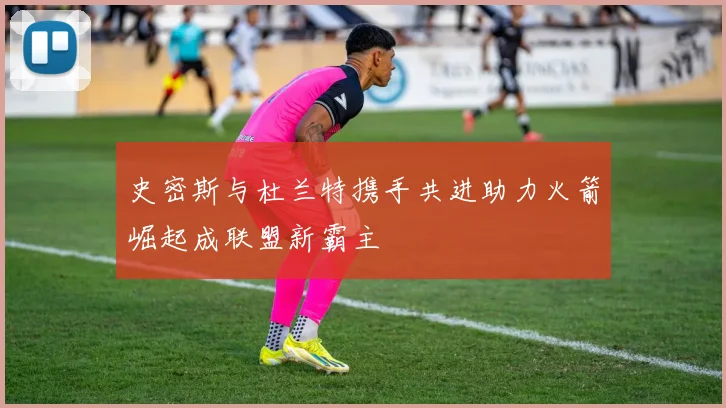 史密斯与杜兰特携手共进助力火箭崛起成联盟新霸主