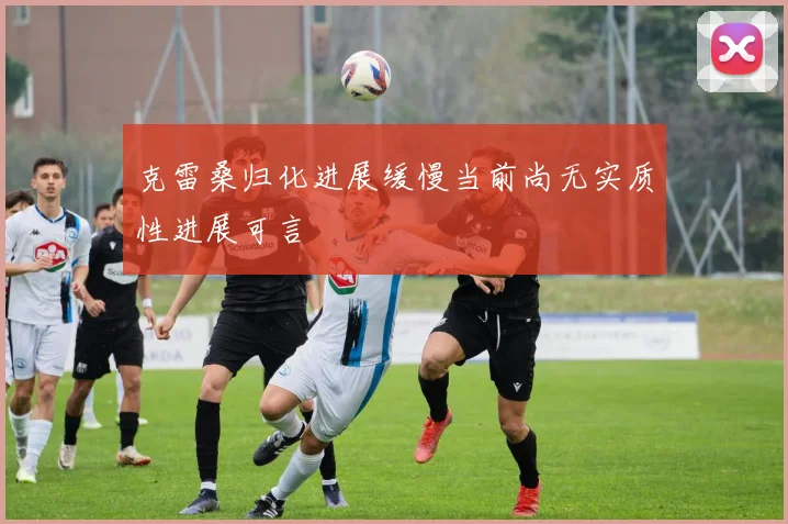 克雷桑归化进展缓慢当前尚无实质性进展可言