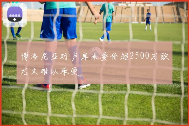 博洛尼亚对卢库米要价超2500万欧尤文难以承受