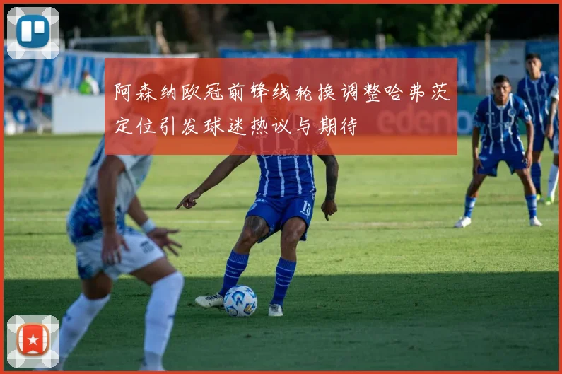 阿森纳欧冠前锋线轮换调整哈弗茨定位引发球迷热议与期待