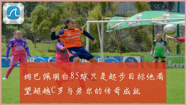 姆巴佩明白85球只是起步目标他渴望超越C罗与劳尔的传奇成就
