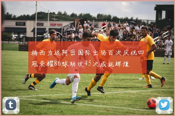 梅西为迈阿密国际出场百次庆祝四冠荣耀86球助攻45次成就辉煌