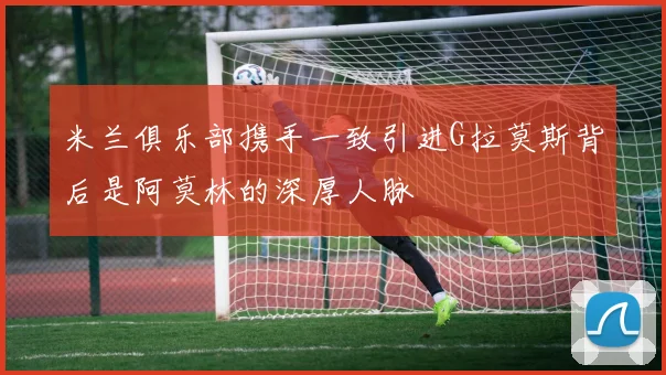 米兰俱乐部携手一致引进G拉莫斯背后是阿莫林的深厚人脉