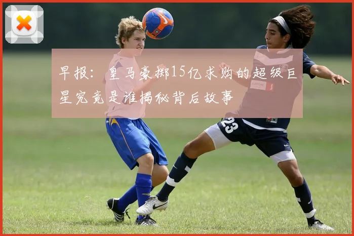早报：皇马豪掷15亿求购的超级巨星究竟是谁揭秘背后故事
