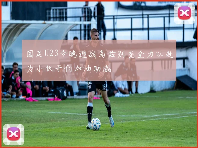 国足U23今晚迎战乌兹别克全力以赴为小伙子们加油助威