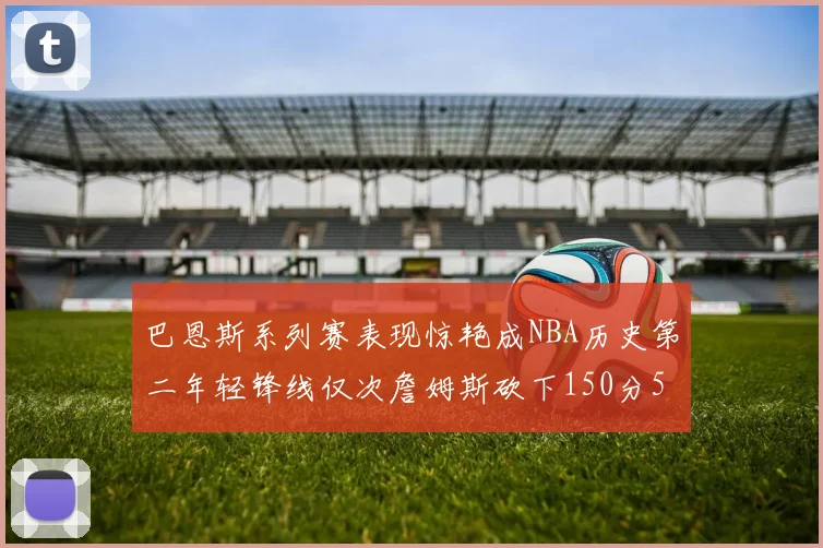巴恩斯系列赛表现惊艳成NBA历史第二年轻锋线仅次詹姆斯砍下150分50助