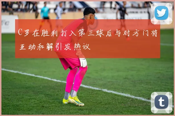 C罗在胜利打入第三球后与对方门将互动和解引发热议