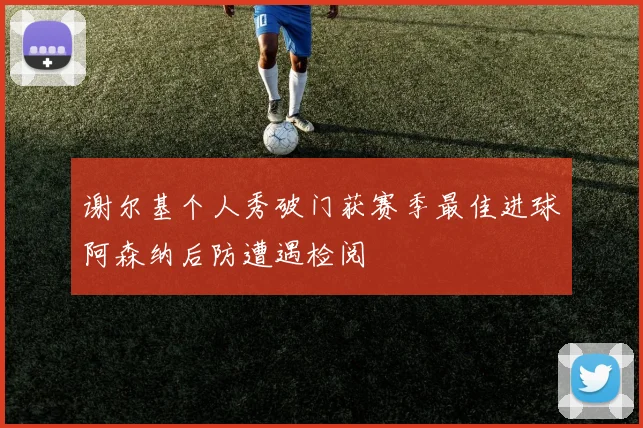 谢尔基个人秀破门获赛季最佳进球阿森纳后防遭遇检阅