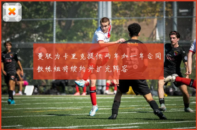 曼联为卡里克提供两年加一年合同教练组将续约并扩充阵容