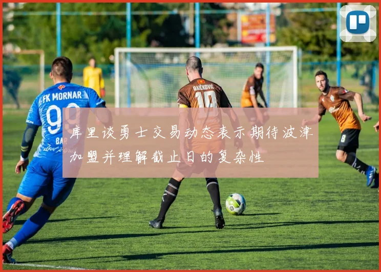 库里谈勇士交易动态表示期待波津加盟并理解截止日的复杂性