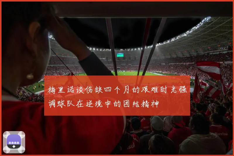 梅里诺谈伤缺四个月的艰难时光强调球队在逆境中的团结精神