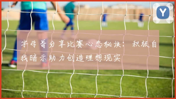 字母哥分享比赛心态秘诀：积极自我暗示助力创造理想现实