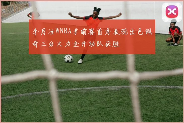 李月汝WNBA季前赛首秀表现出色佩奇三分火力全开助队获胜