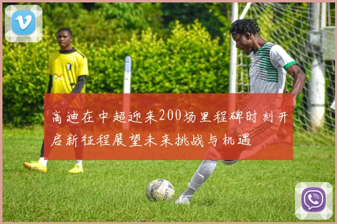 高迪在中超迎来200场里程碑时刻开启新征程展望未来挑战与机遇