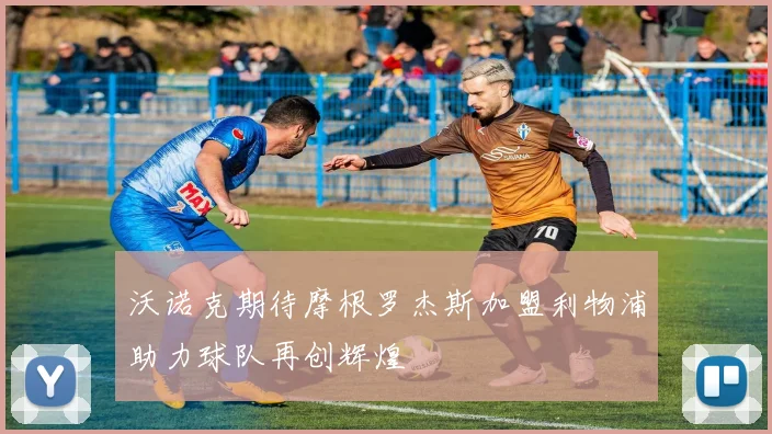 沃诺克期待摩根罗杰斯加盟利物浦助力球队再创辉煌