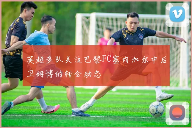英超多队关注巴黎FC塞内加尔中后卫姆博的转会动态