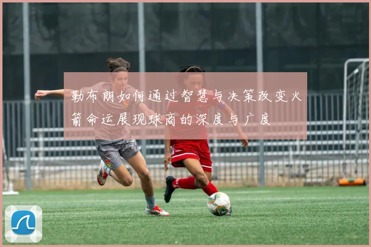 勒布朗如何通过智慧与决策改变火箭命运展现球商的深度与广度