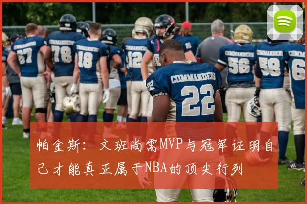 帕金斯：文班尚需MVP与冠军证明自己才能真正属于NBA的顶尖行列
