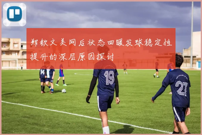 郑钦文美网后状态回暖发球稳定性提升的深层原因探讨