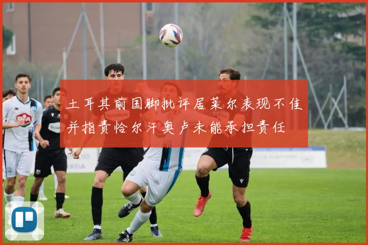 土耳其前国脚批评居莱尔表现不佳并指责恰尔汗奥卢未能承担责任