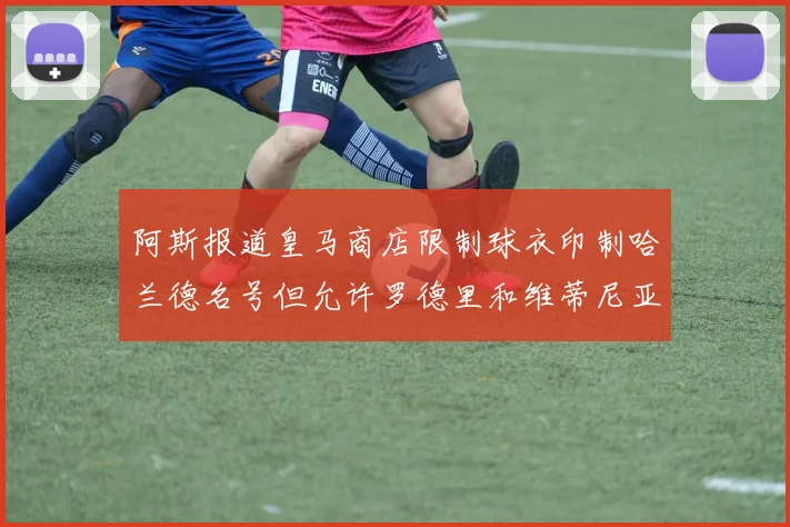 阿斯报道皇马商店限制球衣印制哈兰德名号但允许罗德里和维蒂尼亚印制