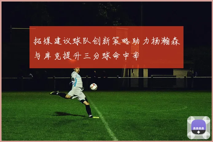 拓媒建议球队创新策略助力杨瀚森与库克提升三分球命中率