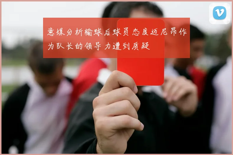 意媒分析输球后球员态度迈尼昂作为队长的领导力遭到质疑