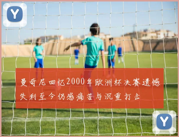 曼奇尼回忆2000年欧洲杯决赛遗憾失利至今仍感痛苦与沉重打击