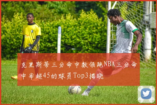 克里斯蒂三分命中数领跑NBA三分命中率超45的球员Top3揭晓